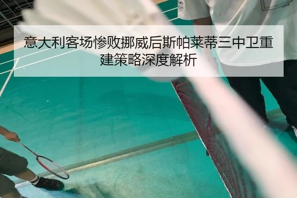 意大利客场惨败挪威后斯帕莱蒂三中卫重建策略深度解析 | hth